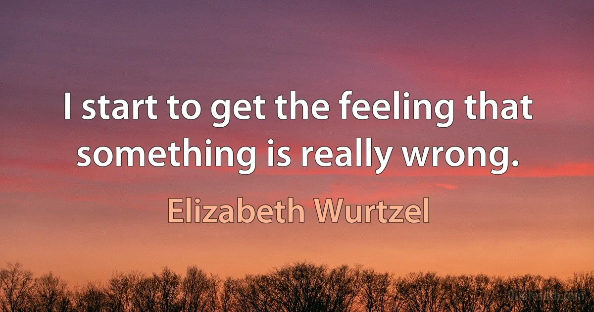 I start to get the feeling that something is really wrong. (Elizabeth Wurtzel)