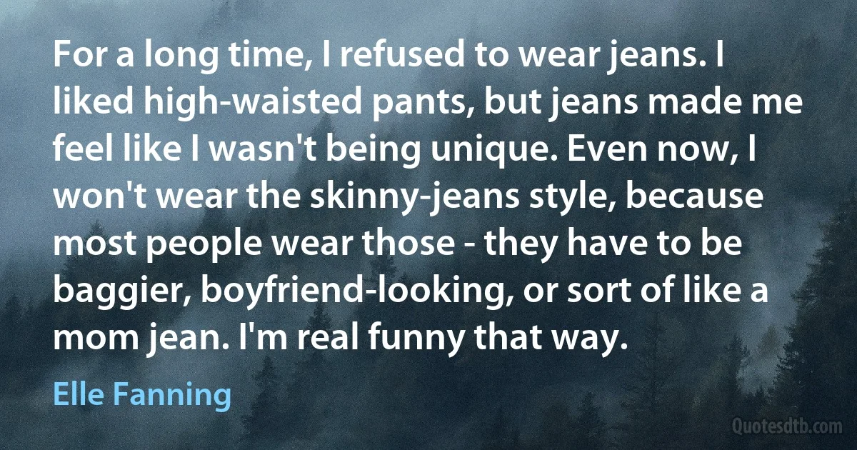 For a long time, I refused to wear jeans. I liked high-waisted pants, but jeans made me feel like I wasn't being unique. Even now, I won't wear the skinny-jeans style, because most people wear those - they have to be baggier, boyfriend-looking, or sort of like a mom jean. I'm real funny that way. (Elle Fanning)