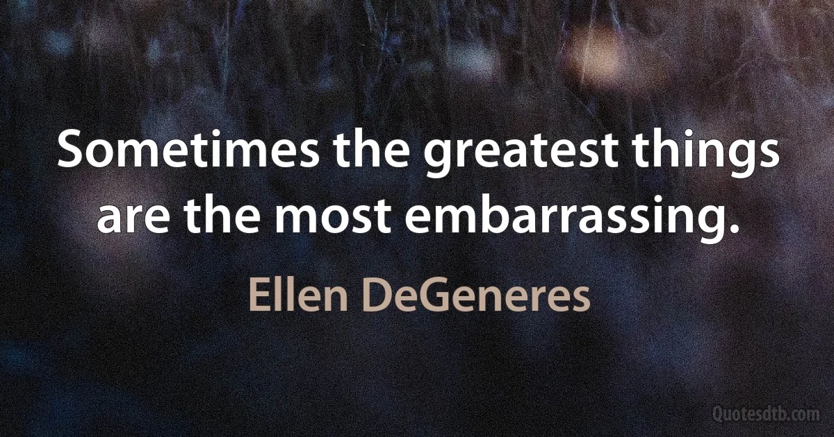 Sometimes the greatest things are the most embarrassing. (Ellen DeGeneres)