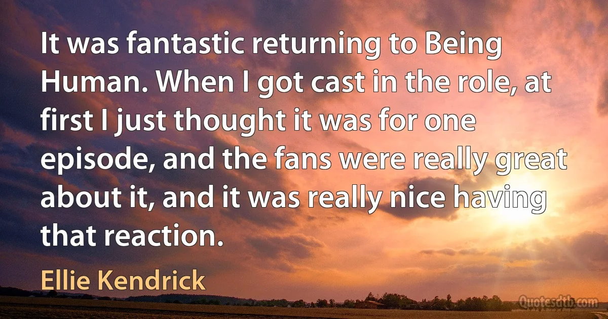 It was fantastic returning to Being Human. When I got cast in the role, at first I just thought it was for one episode, and the fans were really great about it, and it was really nice having that reaction. (Ellie Kendrick)