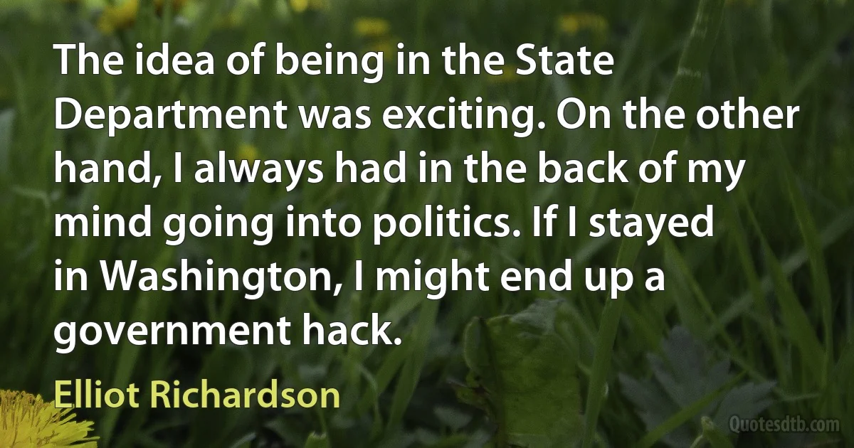 The idea of being in the State Department was exciting. On the other hand, I always had in the back of my mind going into politics. If I stayed in Washington, I might end up a government hack. (Elliot Richardson)