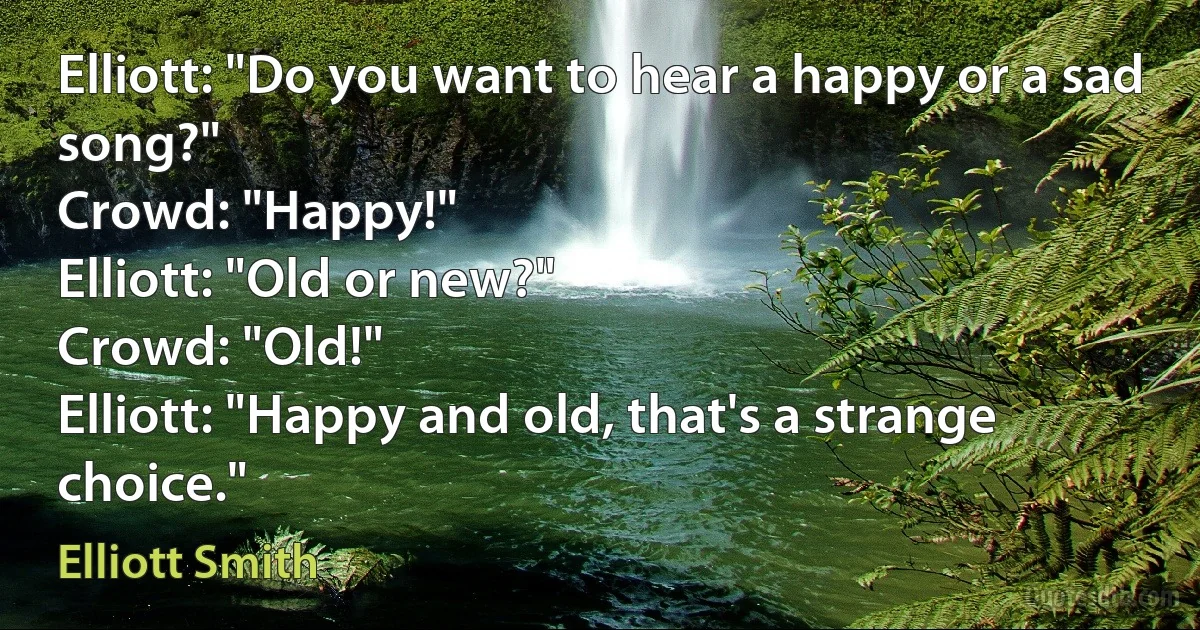 Elliott: "Do you want to hear a happy or a sad song?"
Crowd: "Happy!"
Elliott: "Old or new?"
Crowd: "Old!"
Elliott: "Happy and old, that's a strange choice." (Elliott Smith)