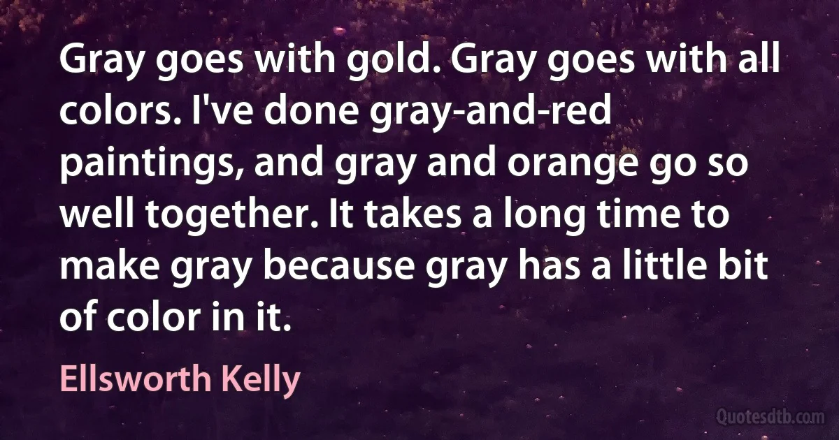 Gray goes with gold. Gray goes with all colors. I've done gray-and-red paintings, and gray and orange go so well together. It takes a long time to make gray because gray has a little bit of color in it. (Ellsworth Kelly)