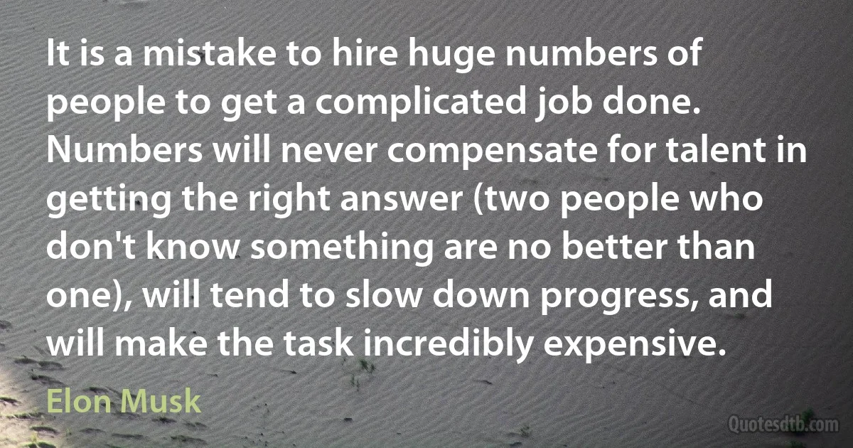 It is a mistake to hire huge numbers of people to get a complicated job done. Numbers will never compensate for talent in getting the right answer (two people who don't know something are no better than one), will tend to slow down progress, and will make the task incredibly expensive. (Elon Musk)