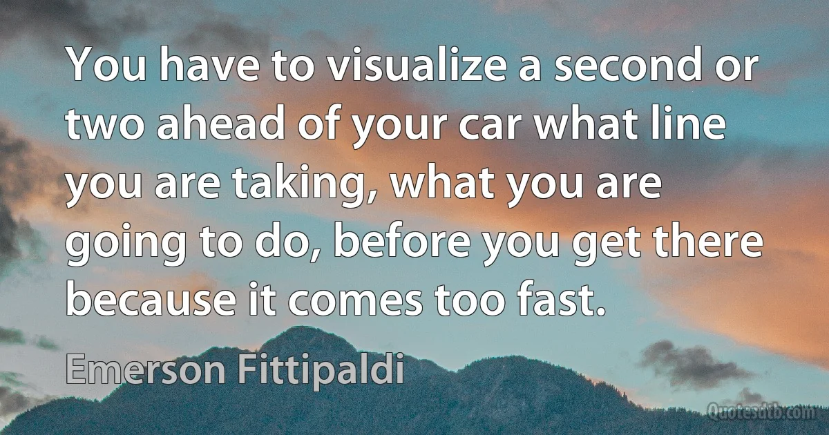 You have to visualize a second or two ahead of your car what line you are taking, what you are going to do, before you get there because it comes too fast. (Emerson Fittipaldi)