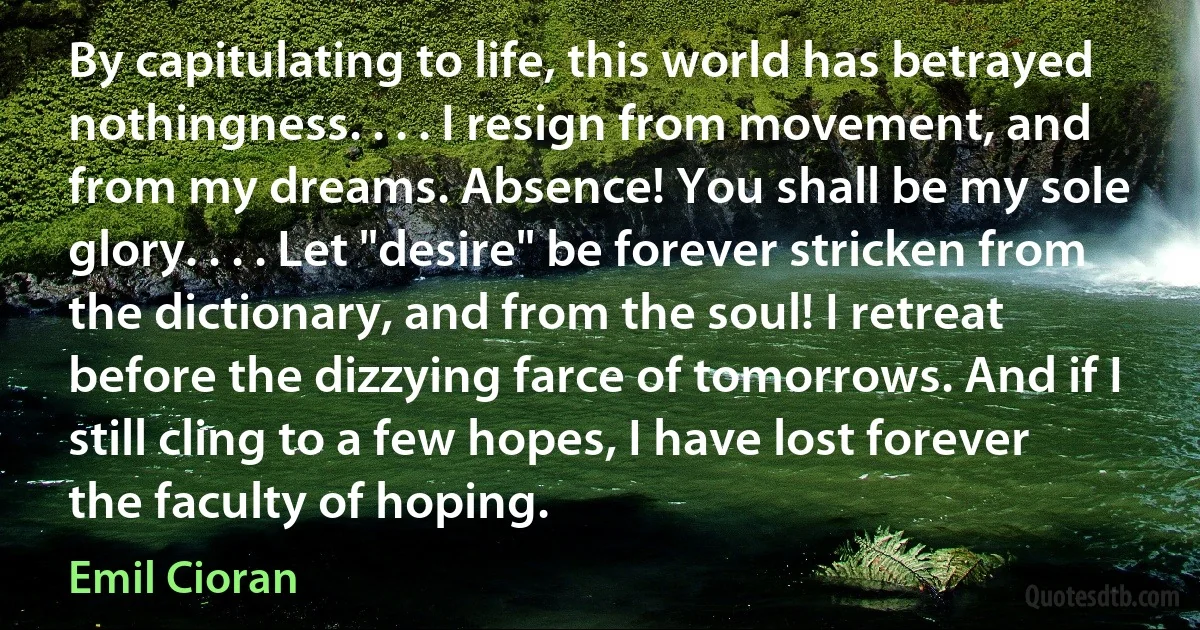 By capitulating to life, this world has betrayed nothingness. . . . I resign from movement, and from my dreams. Absence! You shall be my sole glory. . . . Let "desire" be forever stricken from the dictionary, and from the soul! I retreat before the dizzying farce of tomorrows. And if I still cling to a few hopes, I have lost forever the faculty of hoping. (Emil Cioran)