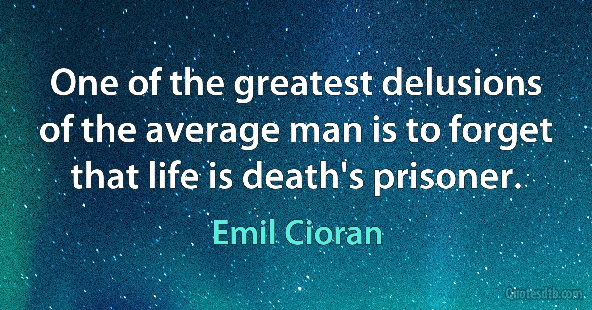 One of the greatest delusions of the average man is to forget that life is death's prisoner. (Emil Cioran)