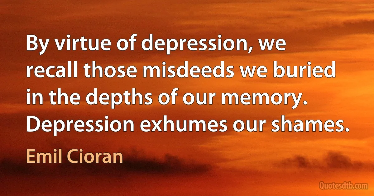 By virtue of depression, we recall those misdeeds we buried in the depths of our memory. Depression exhumes our shames. (Emil Cioran)