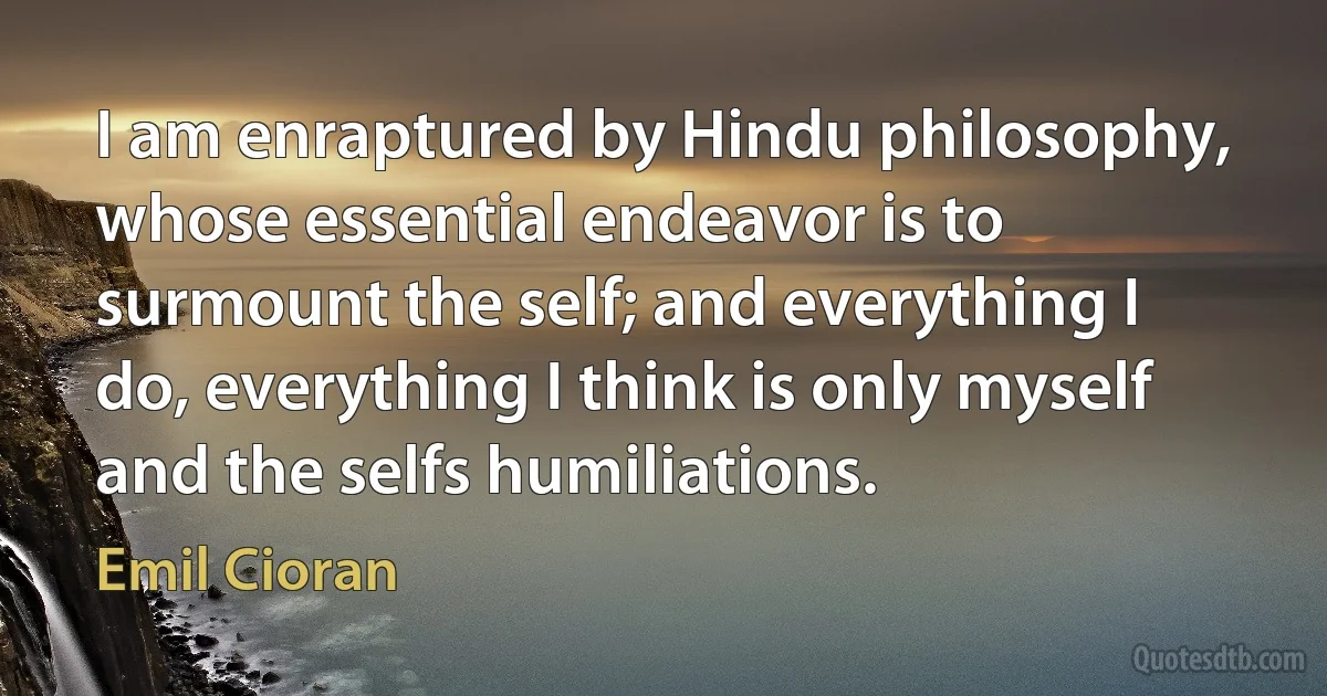 I am enraptured by Hindu philosophy, whose essential endeavor is to surmount the self; and everything I do, everything I think is only myself and the selfs humiliations. (Emil Cioran)