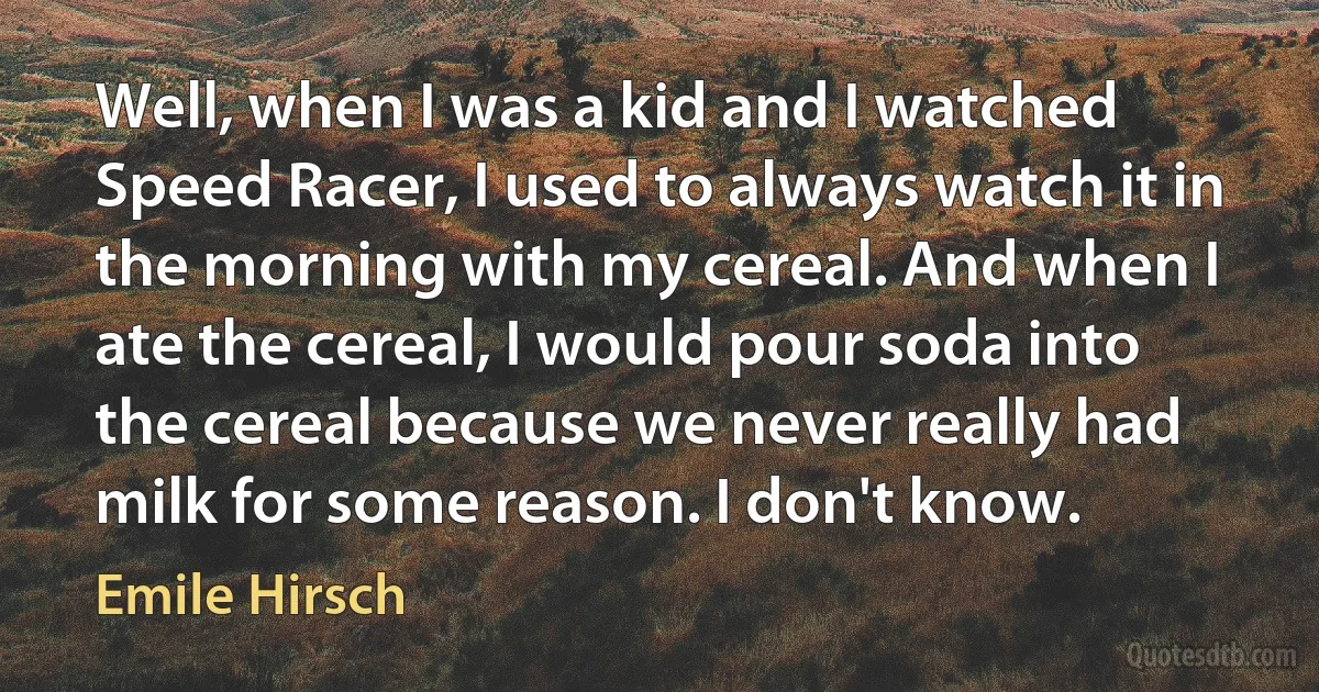 Well, when I was a kid and I watched Speed Racer, I used to always watch it in the morning with my cereal. And when I ate the cereal, I would pour soda into the cereal because we never really had milk for some reason. I don't know. (Emile Hirsch)