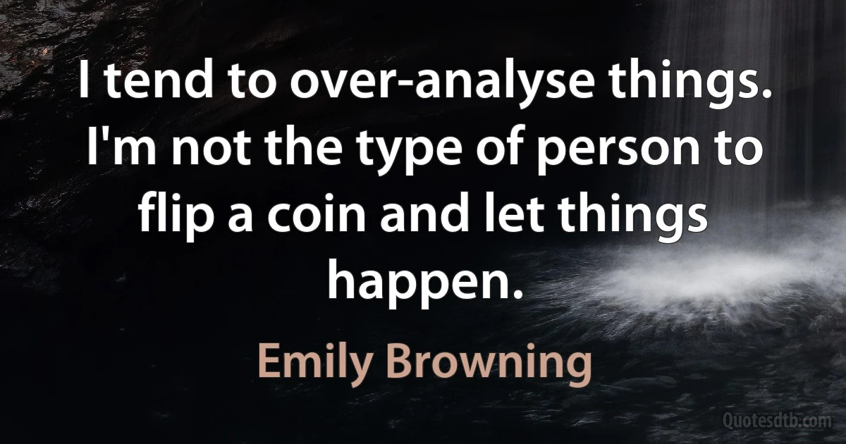 I tend to over-analyse things. I'm not the type of person to flip a coin and let things happen. (Emily Browning)