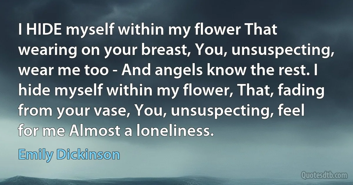 I HIDE myself within my flower That wearing on your breast, You, unsuspecting, wear me too - And angels know the rest. I hide myself within my flower, That, fading from your vase, You, unsuspecting, feel for me Almost a loneliness. (Emily Dickinson)