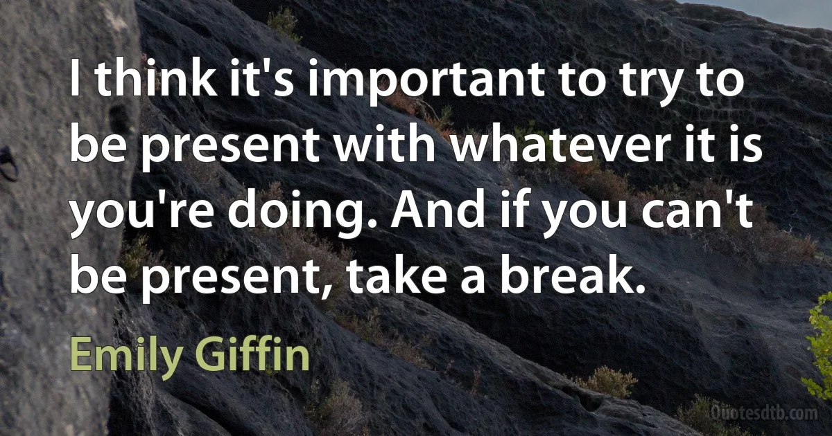 I think it's important to try to be present with whatever it is you're doing. And if you can't be present, take a break. (Emily Giffin)