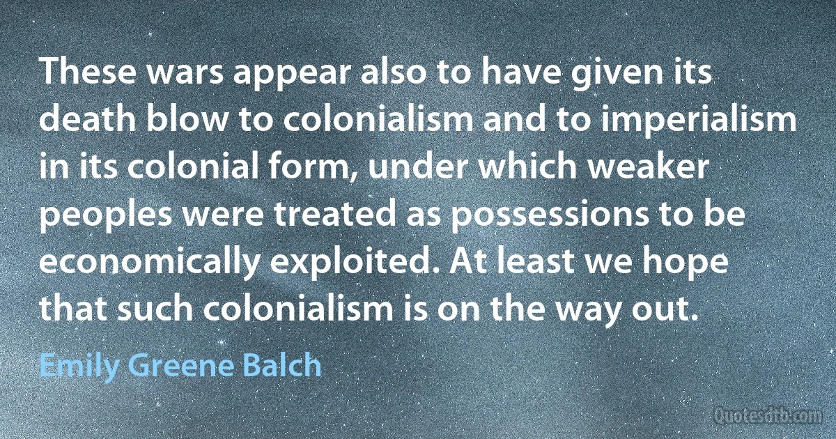 These wars appear also to have given its death blow to colonialism and to imperialism in its colonial form, under which weaker peoples were treated as possessions to be economically exploited. At least we hope that such colonialism is on the way out. (Emily Greene Balch)