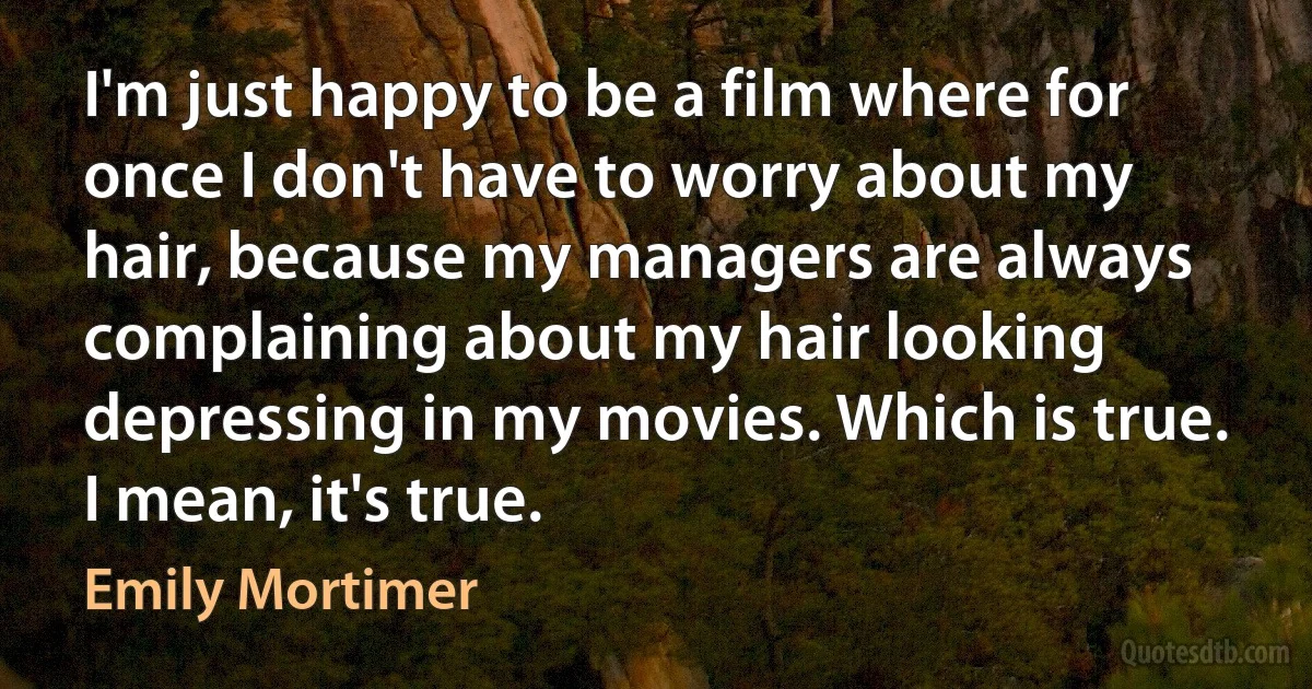 I'm just happy to be a film where for once I don't have to worry about my hair, because my managers are always complaining about my hair looking depressing in my movies. Which is true. I mean, it's true. (Emily Mortimer)