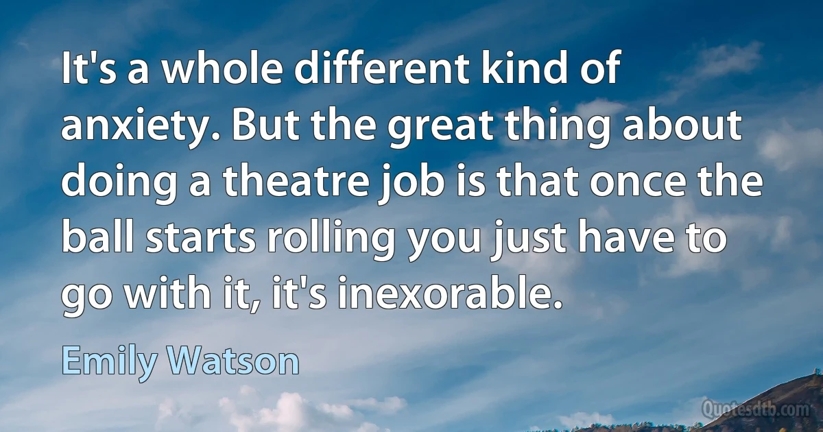 It's a whole different kind of anxiety. But the great thing about doing a theatre job is that once the ball starts rolling you just have to go with it, it's inexorable. (Emily Watson)