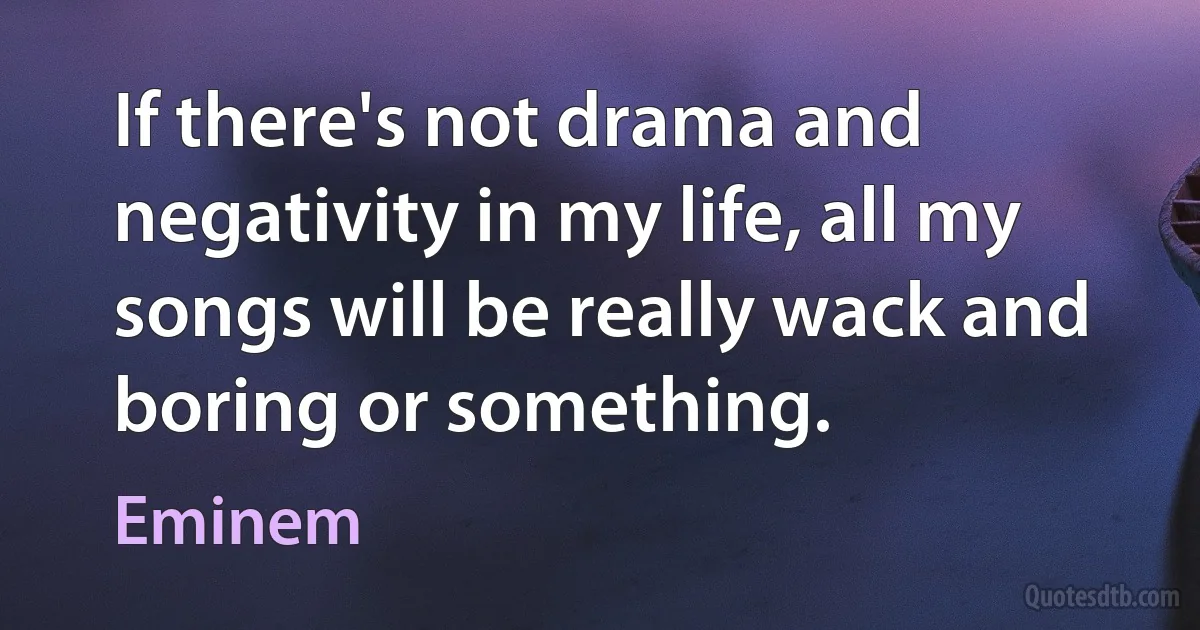 If there's not drama and negativity in my life, all my songs will be really wack and boring or something. (Eminem)