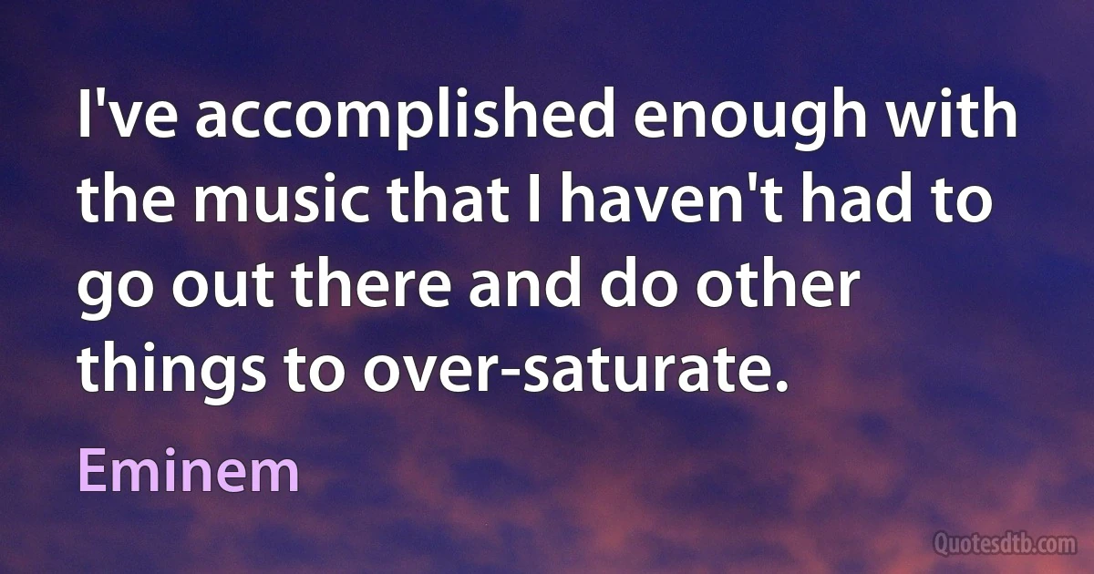 I've accomplished enough with the music that I haven't had to go out there and do other things to over-saturate. (Eminem)