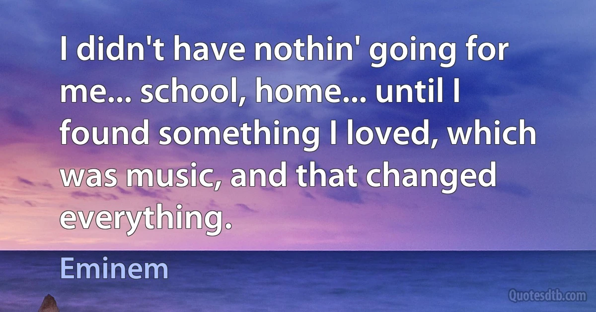 I didn't have nothin' going for me... school, home... until I found something I loved, which was music, and that changed everything. (Eminem)