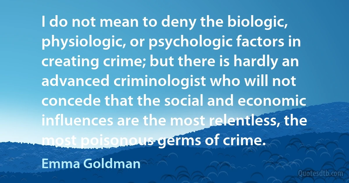 I do not mean to deny the biologic, physiologic, or psychologic factors in creating crime; but there is hardly an advanced criminologist who will not concede that the social and economic influences are the most relentless, the most poisonous germs of crime. (Emma Goldman)