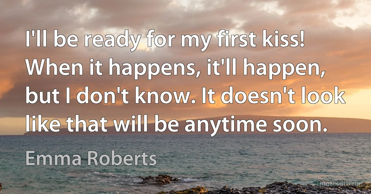 I'll be ready for my first kiss! When it happens, it'll happen, but I don't know. It doesn't look like that will be anytime soon. (Emma Roberts)