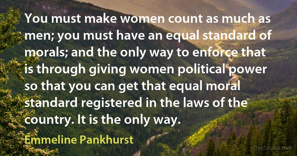 You must make women count as much as men; you must have an equal standard of morals; and the only way to enforce that is through giving women political power so that you can get that equal moral standard registered in the laws of the country. It is the only way. (Emmeline Pankhurst)