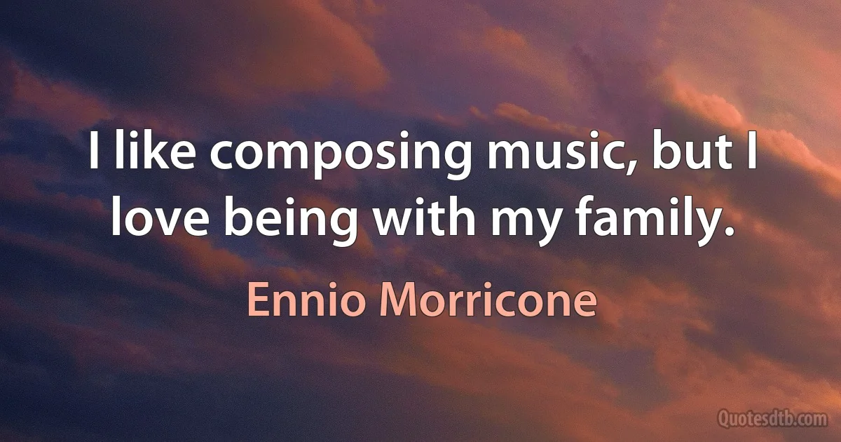 I like composing music, but I love being with my family. (Ennio Morricone)