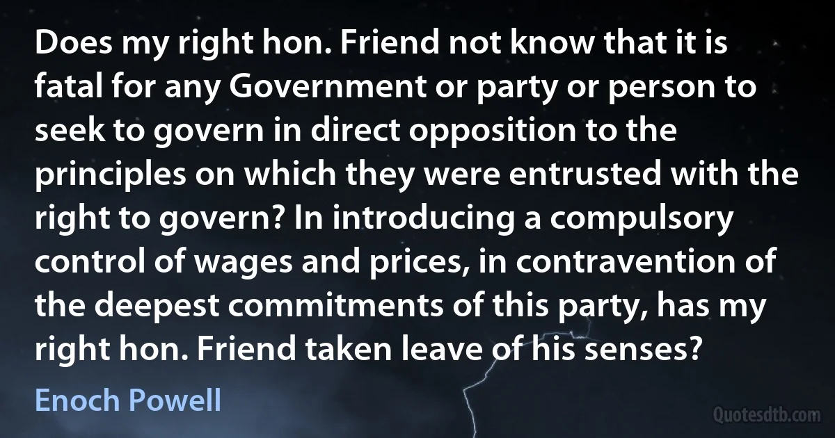 Does my right hon. Friend not know that it is fatal for any Government or party or person to seek to govern in direct opposition to the principles on which they were entrusted with the right to govern? In introducing a compulsory control of wages and prices, in contravention of the deepest commitments of this party, has my right hon. Friend taken leave of his senses? (Enoch Powell)