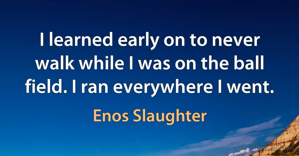 I learned early on to never walk while I was on the ball field. I ran everywhere I went. (Enos Slaughter)