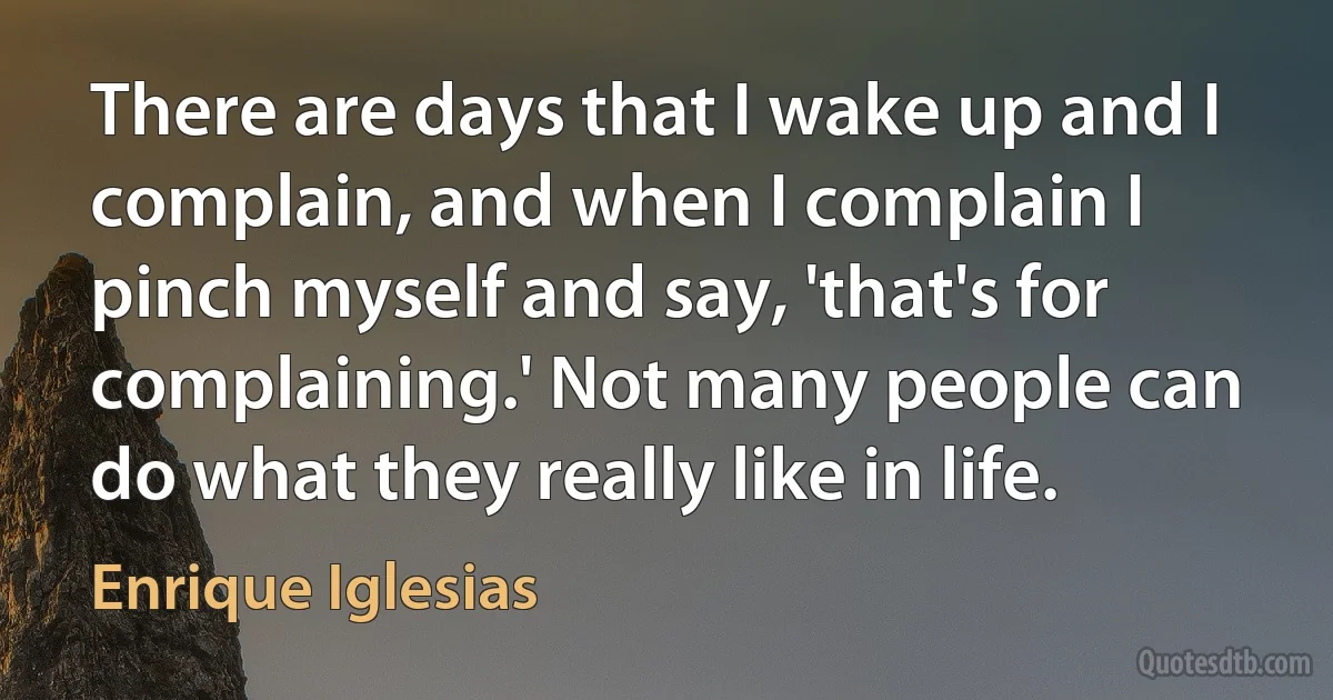 There are days that I wake up and I complain, and when I complain I pinch myself and say, 'that's for complaining.' Not many people can do what they really like in life. (Enrique Iglesias)