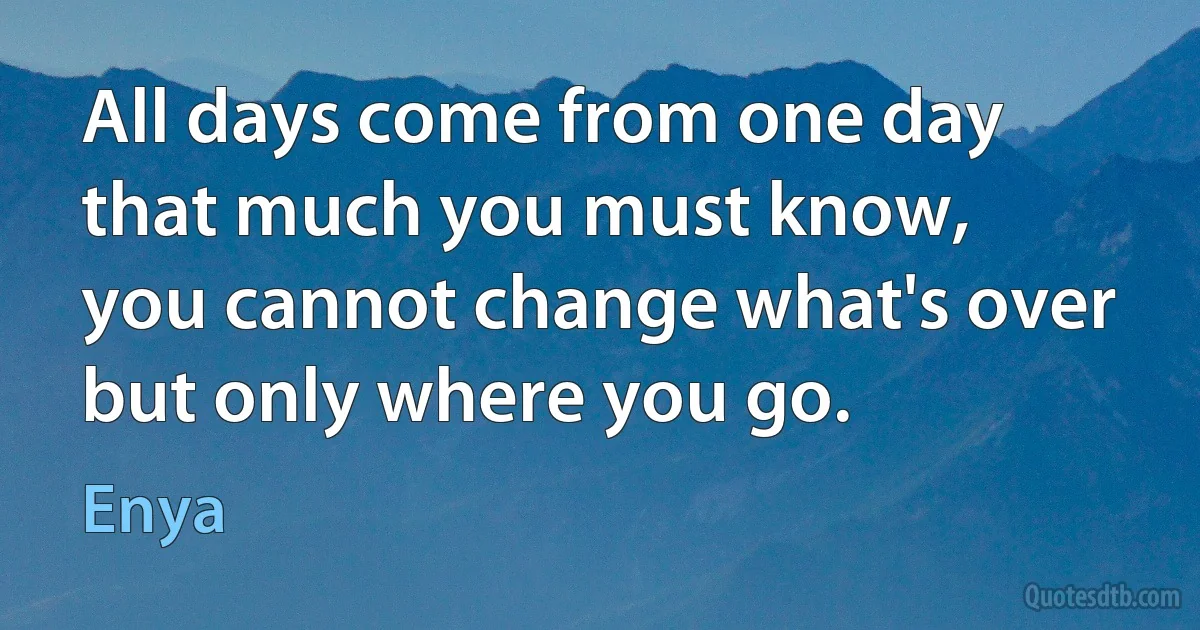 All days come from one day
that much you must know,
you cannot change what's over
but only where you go. (Enya)