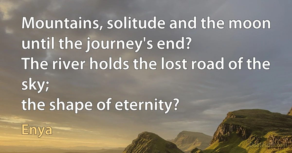 Mountains, solitude and the moon
until the journey's end?
The river holds the lost road of the sky;
the shape of eternity? (Enya)