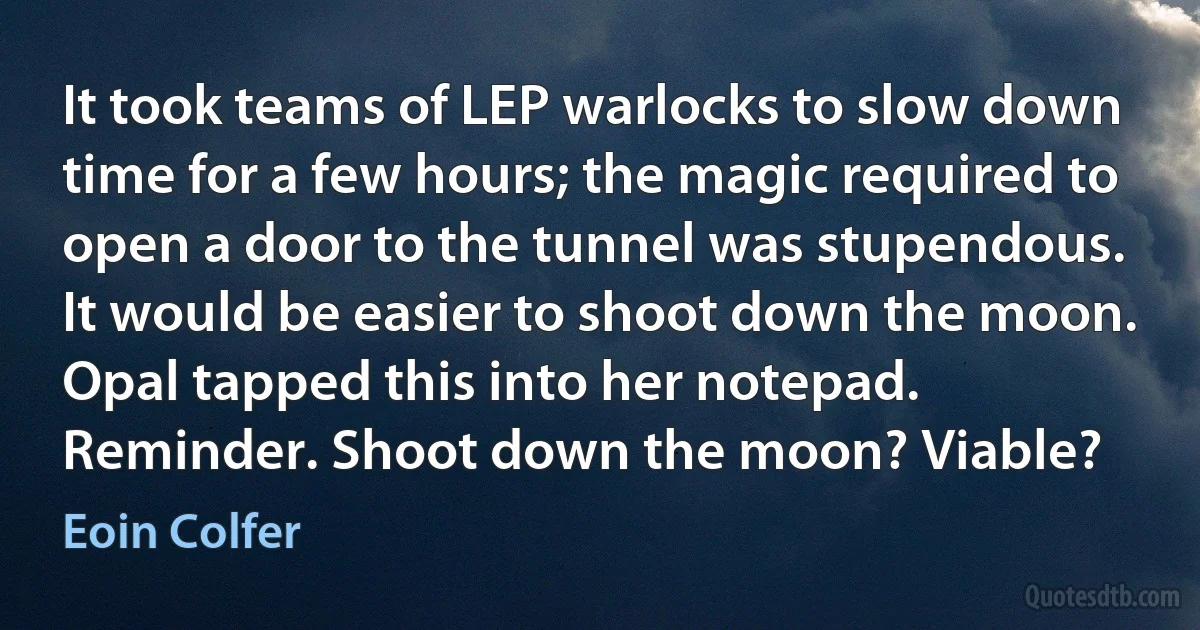 It took teams of LEP warlocks to slow down time for a few hours; the magic required to open a door to the tunnel was stupendous. It would be easier to shoot down the moon. Opal tapped this into her notepad. Reminder. Shoot down the moon? Viable? (Eoin Colfer)