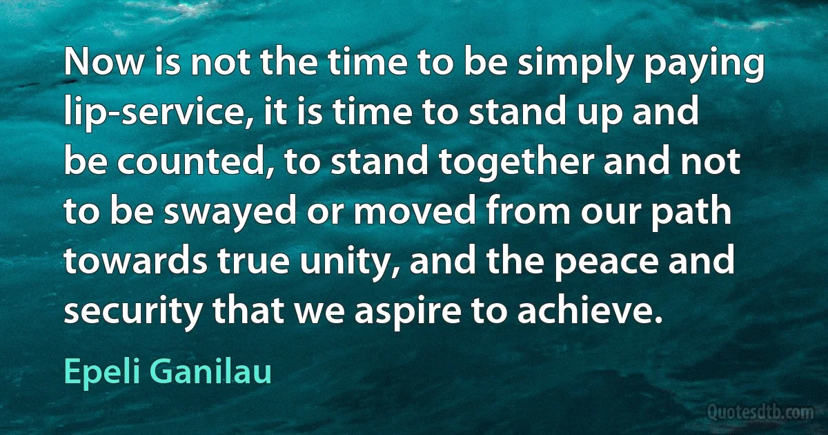 Now is not the time to be simply paying lip-service, it is time to stand up and be counted, to stand together and not to be swayed or moved from our path towards true unity, and the peace and security that we aspire to achieve. (Epeli Ganilau)