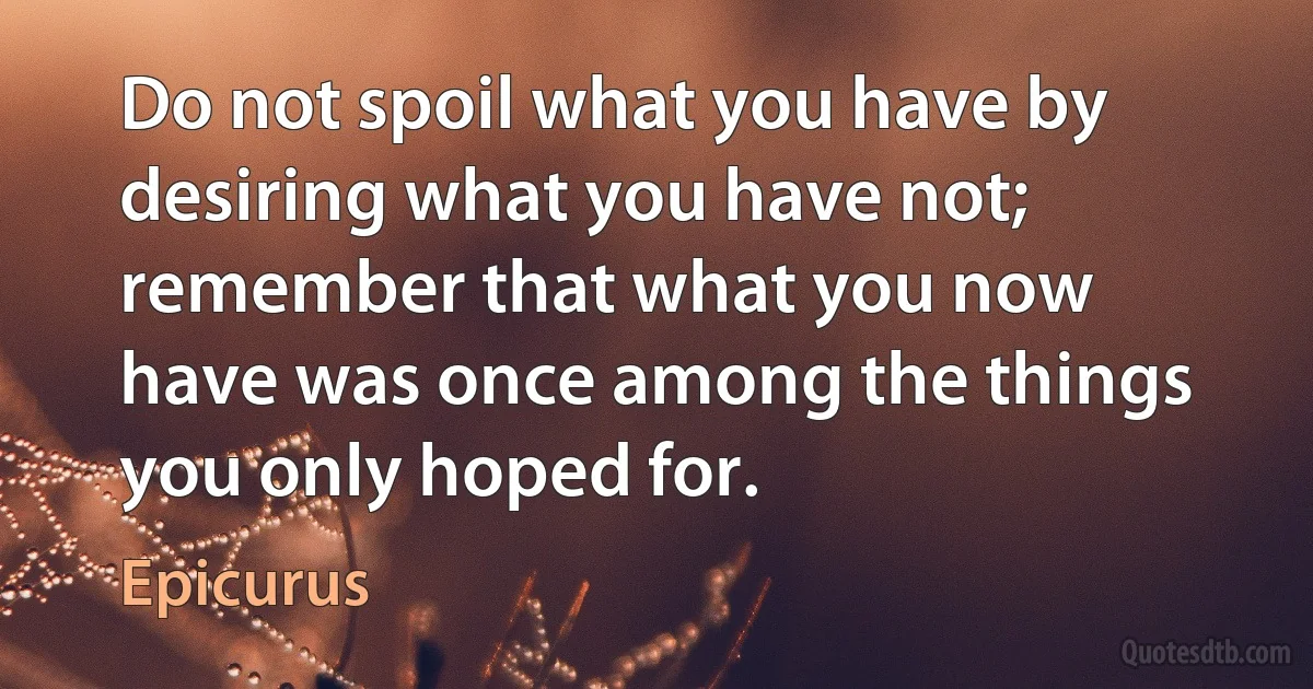 Do not spoil what you have by desiring what you have not; remember that what you now have was once among the things you only hoped for. (Epicurus)