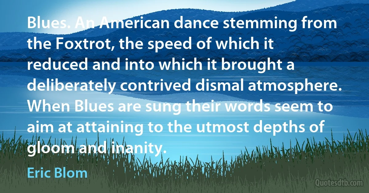 Blues. An American dance stemming from the Foxtrot, the speed of which it reduced and into which it brought a deliberately contrived dismal atmosphere. When Blues are sung their words seem to aim at attaining to the utmost depths of gloom and inanity. (Eric Blom)