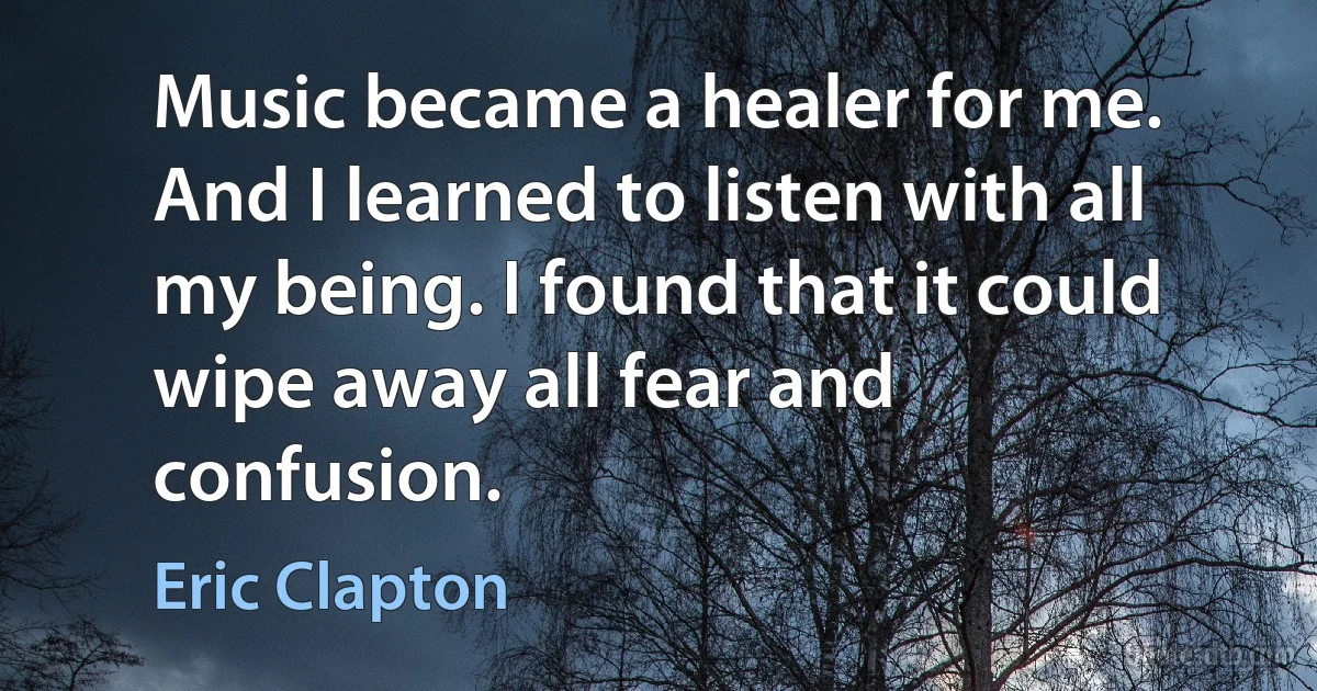 Music became a healer for me. And I learned to listen with all my being. I found that it could wipe away all fear and confusion. (Eric Clapton)