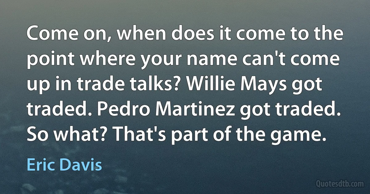 Come on, when does it come to the point where your name can't come up in trade talks? Willie Mays got traded. Pedro Martinez got traded. So what? That's part of the game. (Eric Davis)