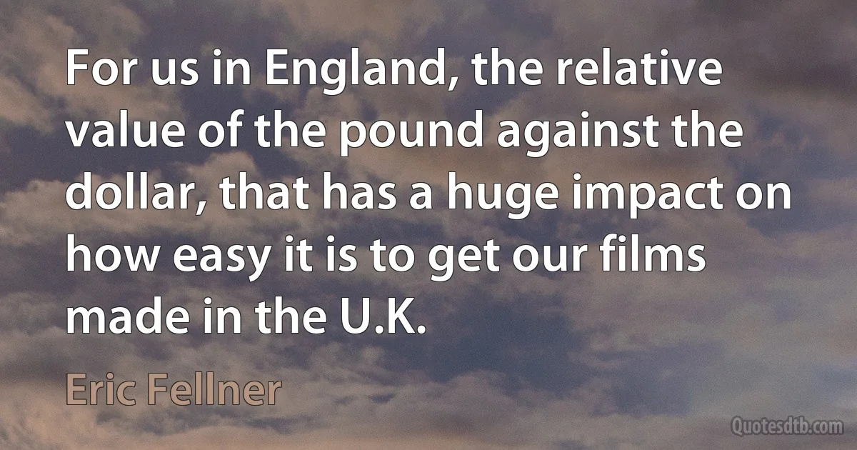 For us in England, the relative value of the pound against the dollar, that has a huge impact on how easy it is to get our films made in the U.K. (Eric Fellner)