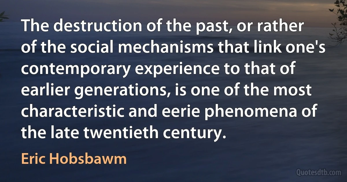 The destruction of the past, or rather of the social mechanisms that link one's contemporary experience to that of earlier generations, is one of the most characteristic and eerie phenomena of the late twentieth century. (Eric Hobsbawm)