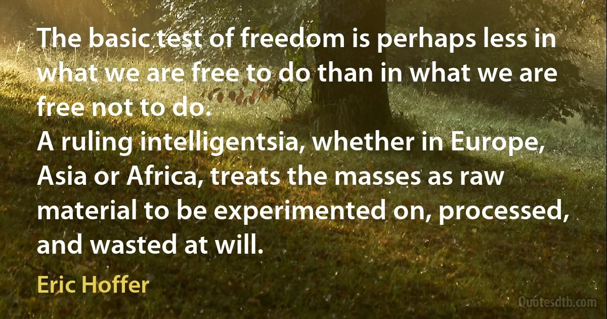 The basic test of freedom is perhaps less in what we are free to do than in what we are free not to do.
A ruling intelligentsia, whether in Europe, Asia or Africa, treats the masses as raw material to be experimented on, processed, and wasted at will. (Eric Hoffer)