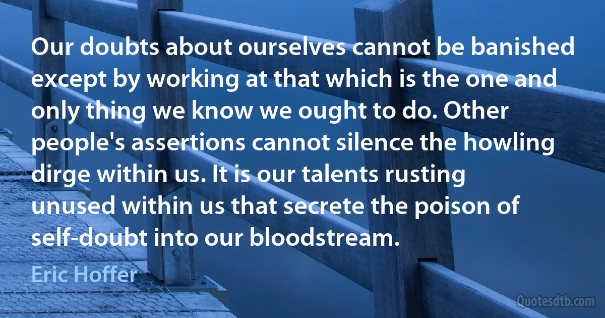 Our doubts about ourselves cannot be banished except by working at that which is the one and only thing we know we ought to do. Other people's assertions cannot silence the howling dirge within us. It is our talents rusting unused within us that secrete the poison of self-doubt into our bloodstream. (Eric Hoffer)