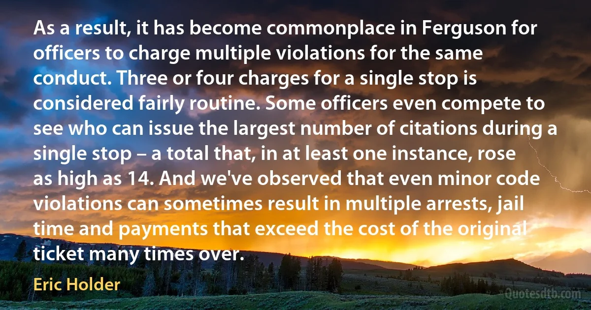 As a result, it has become commonplace in Ferguson for officers to charge multiple violations for the same conduct. Three or four charges for a single stop is considered fairly routine. Some officers even compete to see who can issue the largest number of citations during a single stop – a total that, in at least one instance, rose as high as 14. And we've observed that even minor code violations can sometimes result in multiple arrests, jail time and payments that exceed the cost of the original ticket many times over. (Eric Holder)