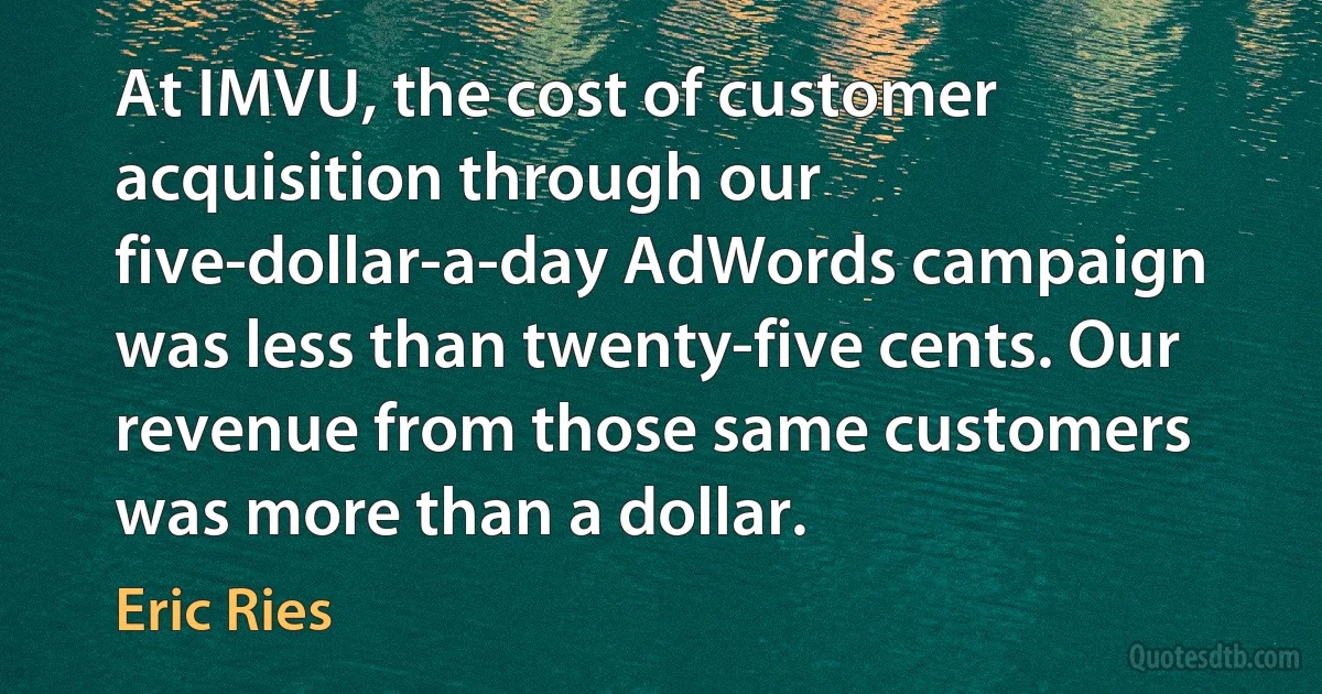 At IMVU, the cost of customer acquisition through our five-dollar-a-day AdWords campaign was less than twenty-five cents. Our revenue from those same customers was more than a dollar. (Eric Ries)