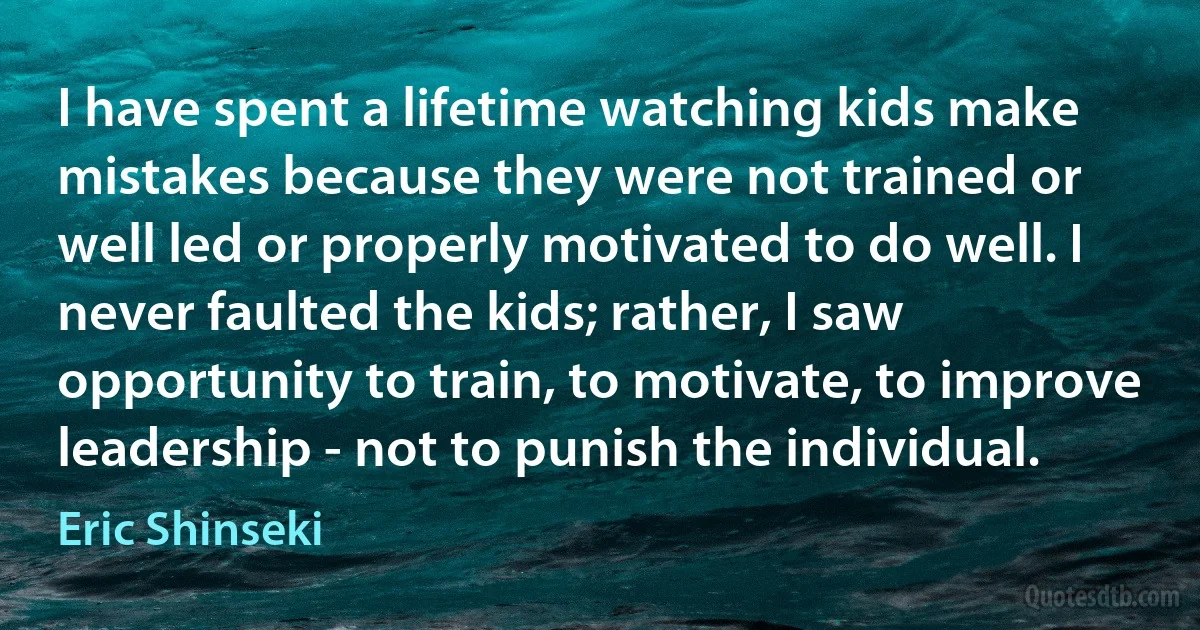 I have spent a lifetime watching kids make mistakes because they were not trained or well led or properly motivated to do well. I never faulted the kids; rather, I saw opportunity to train, to motivate, to improve leadership - not to punish the individual. (Eric Shinseki)