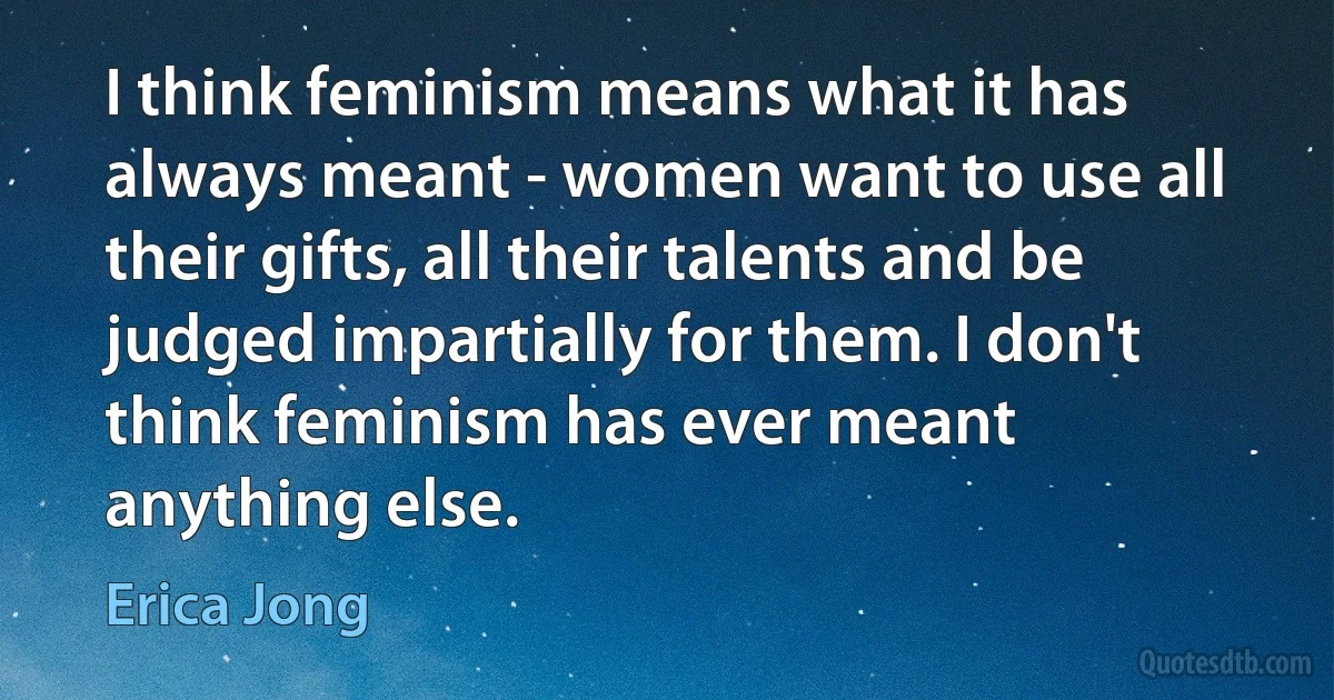 I think feminism means what it has always meant - women want to use all their gifts, all their talents and be judged impartially for them. I don't think feminism has ever meant anything else. (Erica Jong)