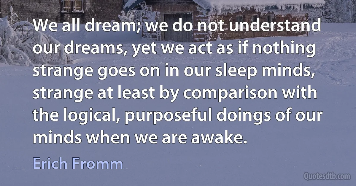 We all dream; we do not understand our dreams, yet we act as if nothing strange goes on in our sleep minds, strange at least by comparison with the logical, purposeful doings of our minds when we are awake. (Erich Fromm)