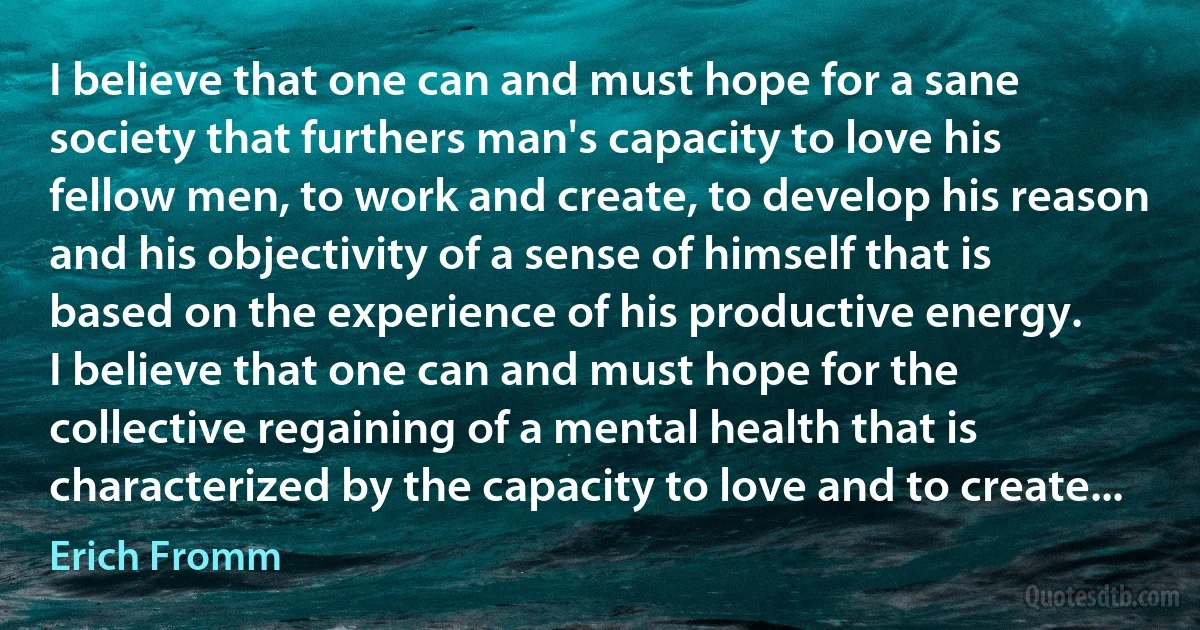 I believe that one can and must hope for a sane society that furthers man's capacity to love his fellow men, to work and create, to develop his reason and his objectivity of a sense of himself that is based on the experience of his productive energy.
I believe that one can and must hope for the collective regaining of a mental health that is characterized by the capacity to love and to create... (Erich Fromm)