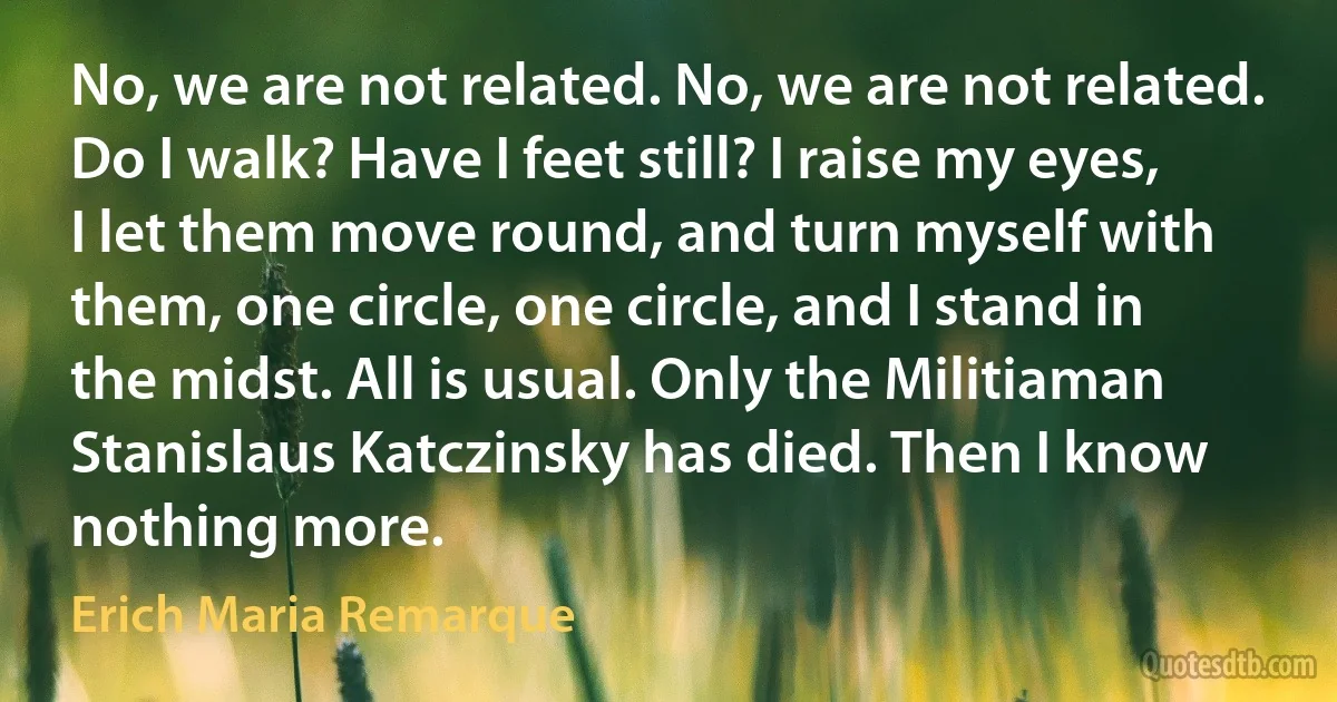 No, we are not related. No, we are not related. Do I walk? Have I feet still? I raise my eyes, I let them move round, and turn myself with them, one circle, one circle, and I stand in the midst. All is usual. Only the Militiaman Stanislaus Katczinsky has died. Then I know nothing more. (Erich Maria Remarque)