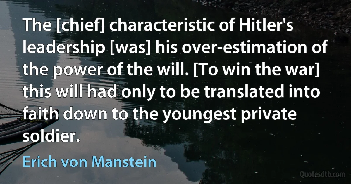 The [chief] characteristic of Hitler's leadership [was] his over-estimation of the power of the will. [To win the war] this will had only to be translated into faith down to the youngest private soldier. (Erich von Manstein)